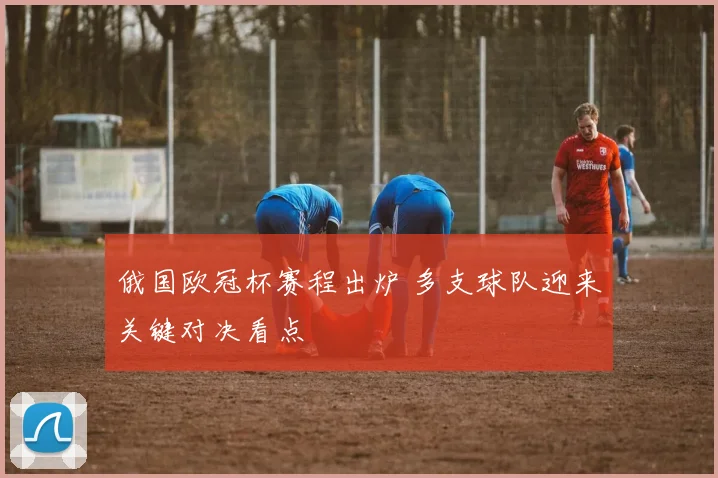 俄国欧冠杯赛程出炉 多支球队迎来关键对决看点