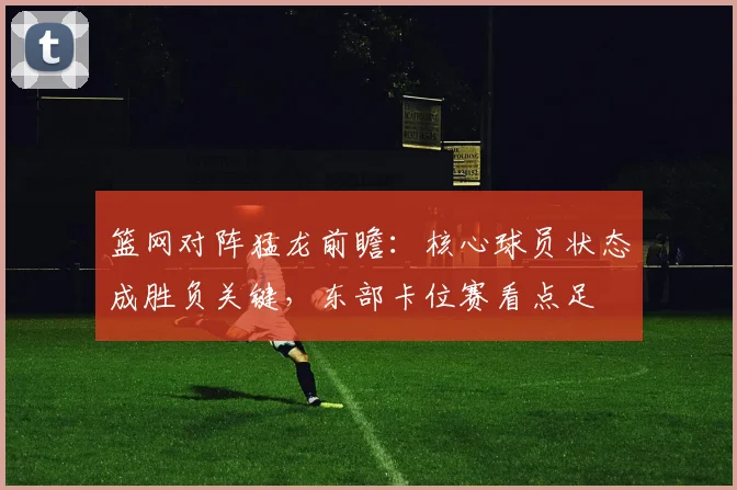 篮网对阵猛龙前瞻：核心球员状态成胜负关键，东部卡位赛看点足