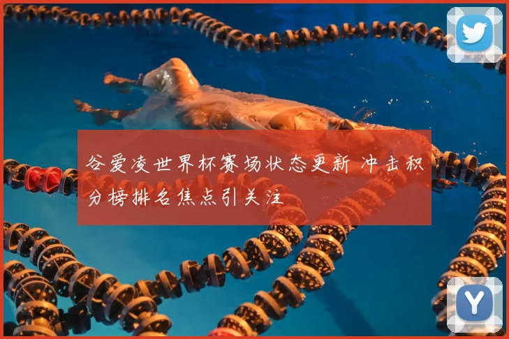 谷爱凌世界杯赛场状态更新 冲击积分榜排名焦点引关注