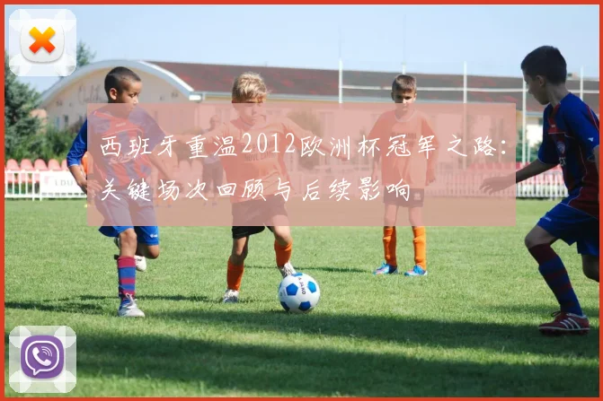 西班牙重温2012欧洲杯冠军之路:关键场次回顾与后续影响