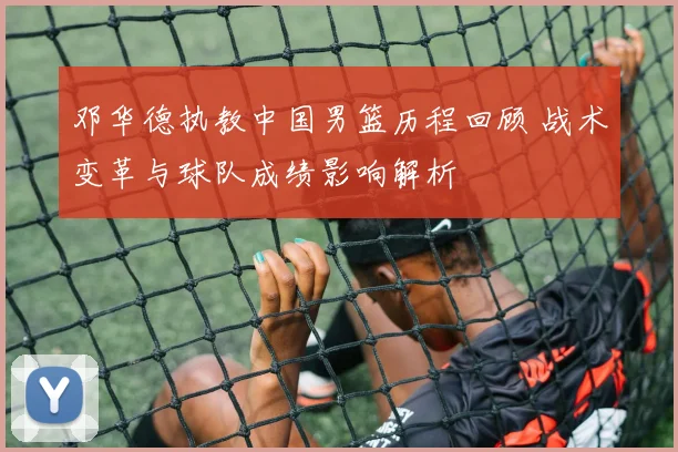 邓华德执教中国男篮历程回顾 战术变革与球队成绩影响解析