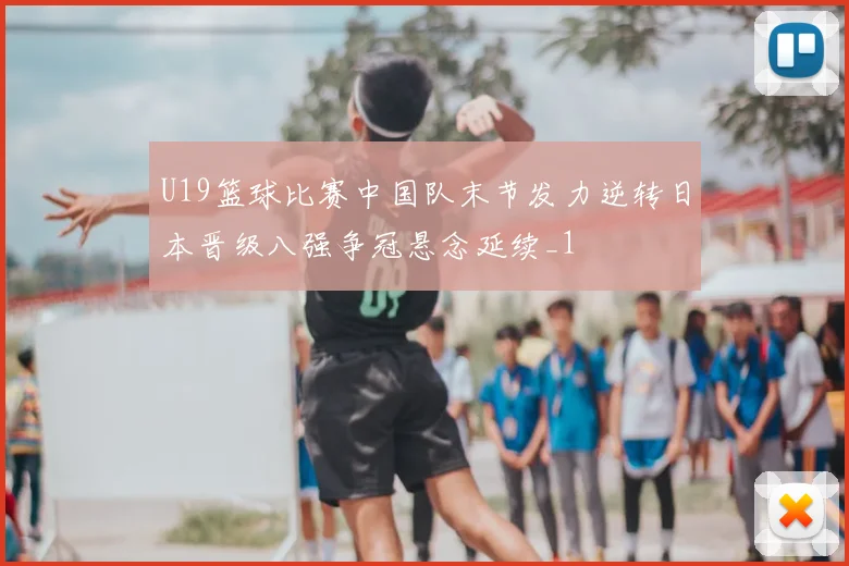 U19篮球比赛中国队末节发力逆转日本晋级八强争冠悬念延续_1