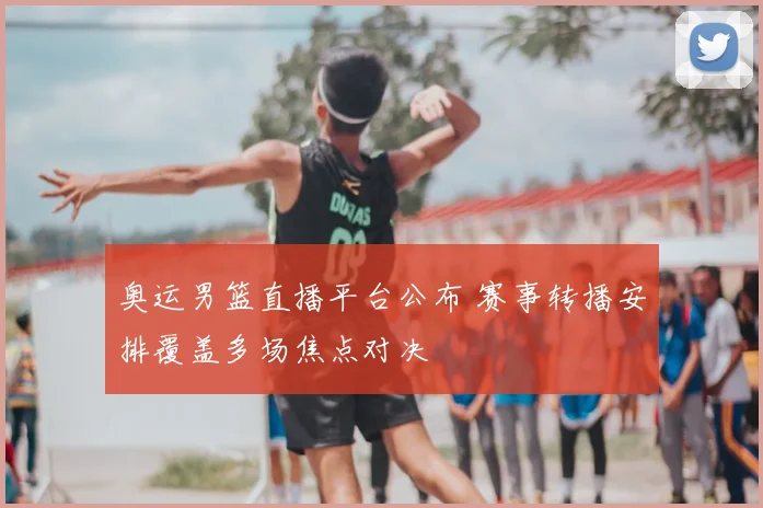 奥运男篮直播平台公布 赛事转播安排覆盖多场焦点对决