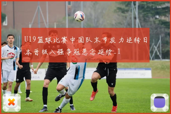U19篮球比赛中国队末节发力逆转日本晋级八强争冠悬念延续_1