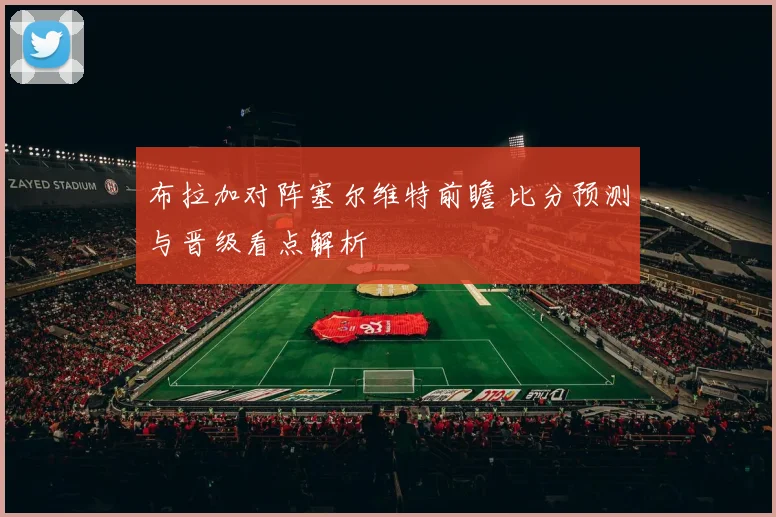 布拉加对阵塞尔维特前瞻 比分预测与晋级看点解析