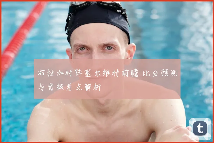 布拉加对阵塞尔维特前瞻 比分预测与晋级看点解析