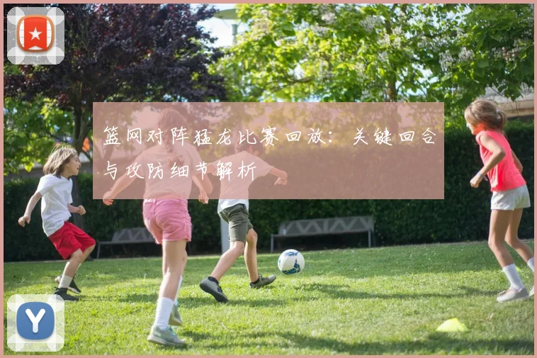篮网对阵猛龙比赛回放：关键回合与攻防细节解析