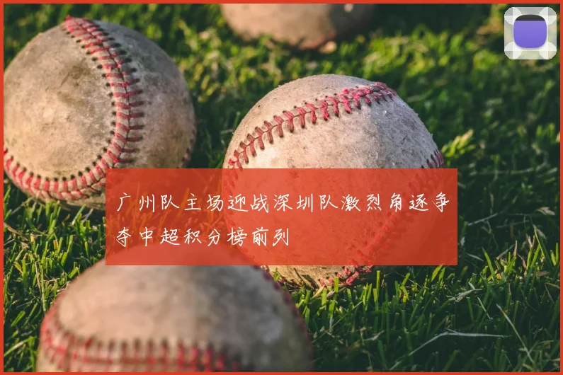 广州队主场迎战深圳队激烈角逐争夺中超积分榜前列