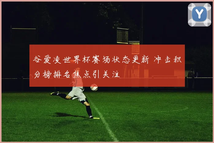 谷爱凌世界杯赛场状态更新 冲击积分榜排名焦点引关注