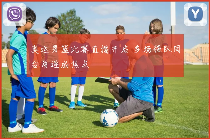 奥运男篮比赛直播开启 多场强队同台角逐成焦点