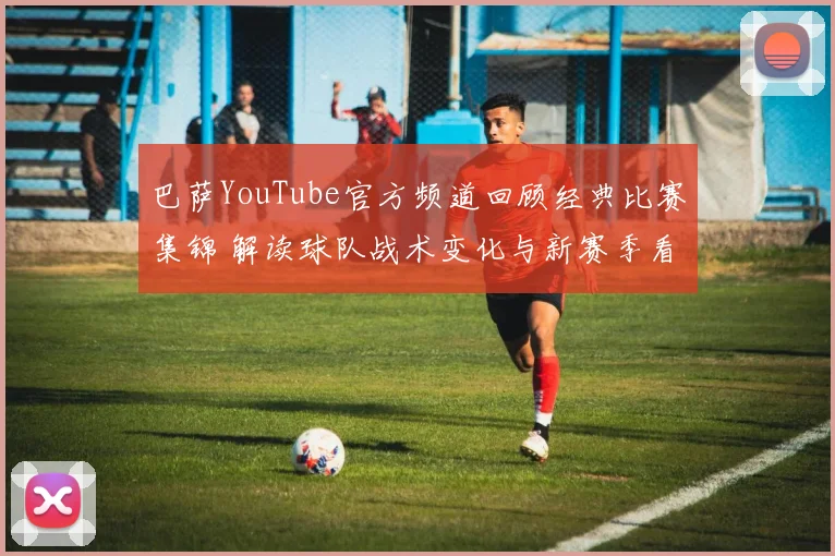 巴萨YouTube官方频道回顾经典比赛集锦 解读球队战术变化与新赛季看点