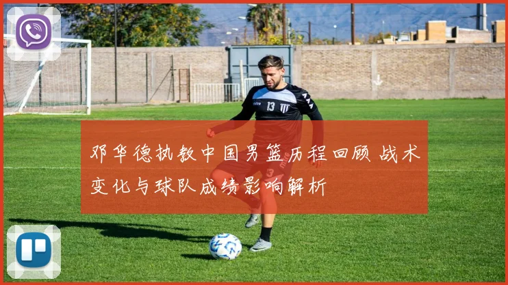 邓华德执教中国男篮历程回顾 战术变化与球队成绩影响解析