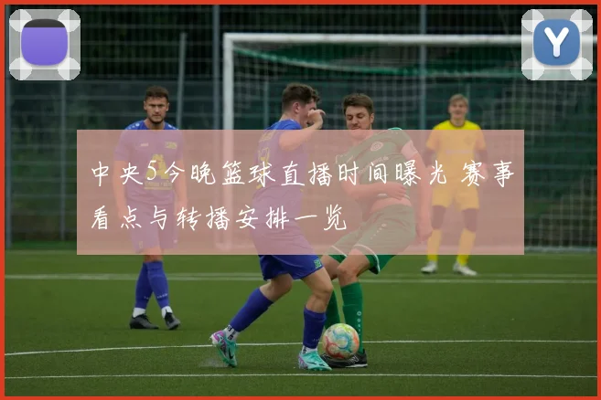 中央5今晚篮球直播时间曝光 赛事看点与转播安排一览