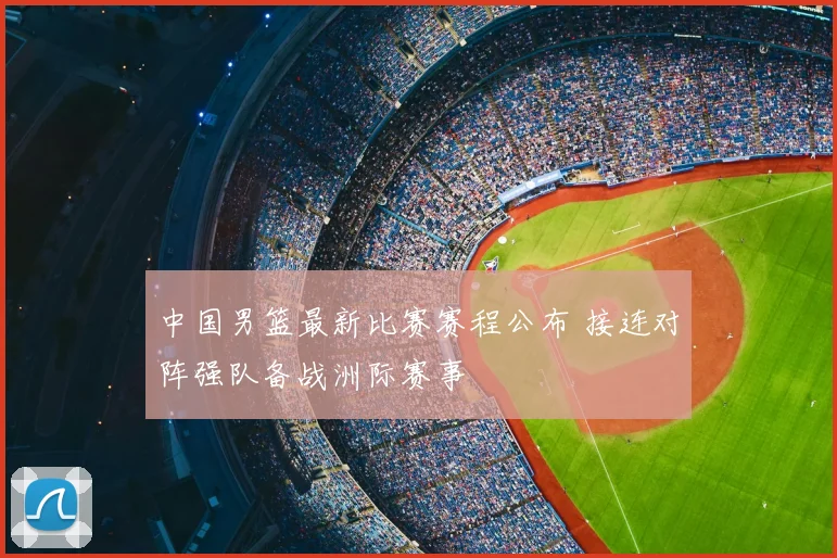 中国男篮最新比赛赛程公布 接连对阵强队备战洲际赛事