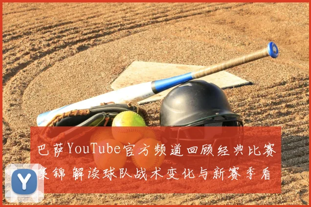 巴萨YouTube官方频道回顾经典比赛集锦 解读球队战术变化与新赛季看点