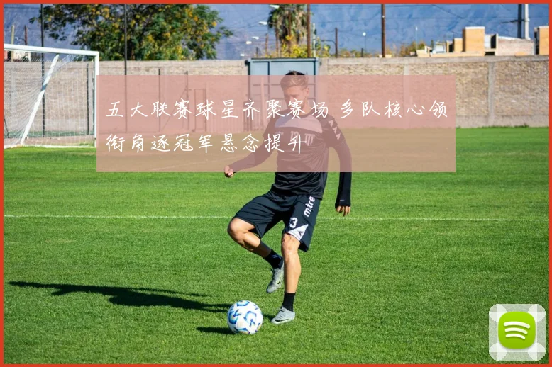 五大联赛球星齐聚赛场 多队核心领衔角逐冠军悬念提升