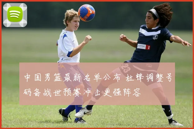 中国男篮最新名单公布 杜锋调整号码备战世预赛冲击更强阵容