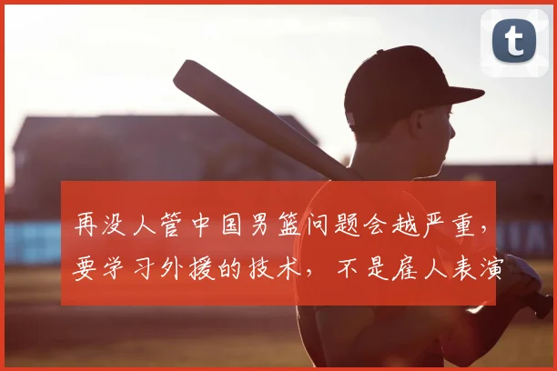 再没人管中国男篮问题会越严重，要学习外援的技术，不是雇人表演