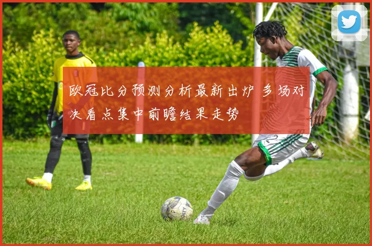 欧冠比分预测分析最新出炉 多场对决看点集中前瞻结果走势