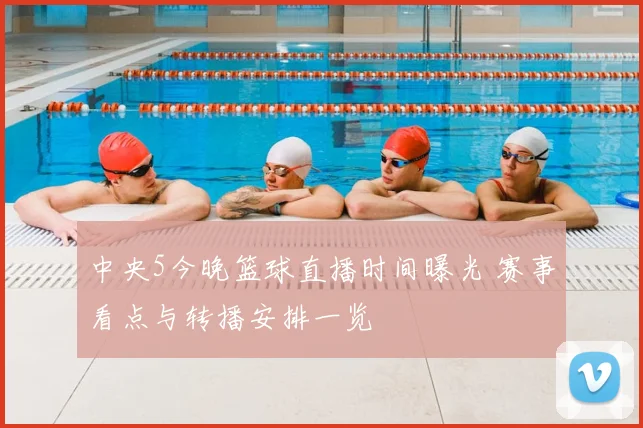 中央5今晚篮球直播时间曝光 赛事看点与转播安排一览
