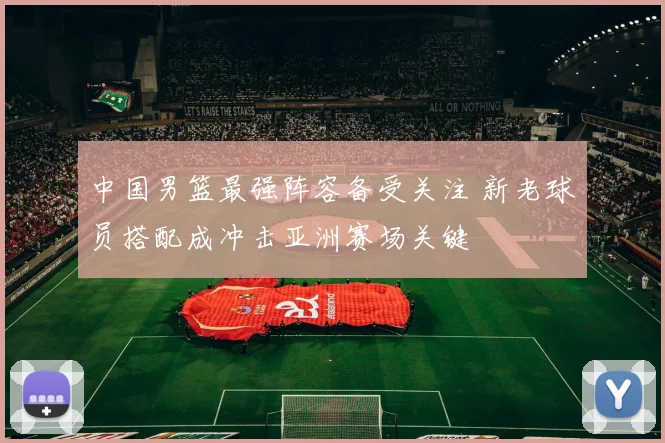 中国男篮最强阵容备受关注 新老球员搭配成冲击亚洲赛场关键