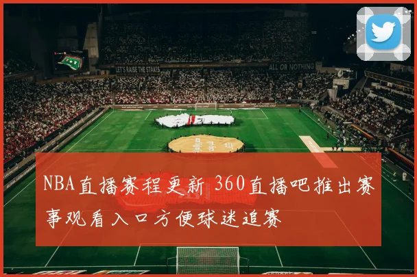 NBA直播赛程更新 360直播吧推出赛事观看入口方便球迷追赛