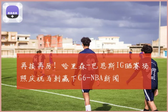 再接再厉！哈里森-巴恩斯IG晒赛场照庆祝马刺赢下G6-NBA新闻