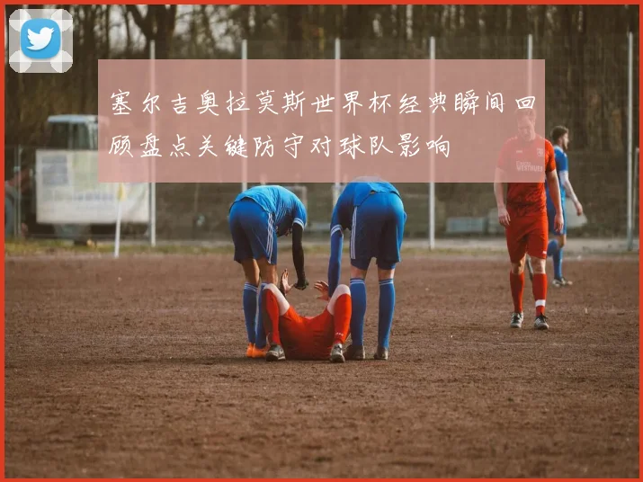 塞尔吉奥拉莫斯世界杯经典瞬间回顾盘点关键防守对球队影响