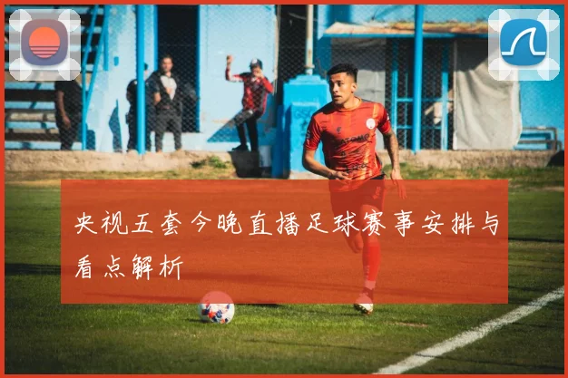 央视五套今晚直播足球赛事安排与看点解析