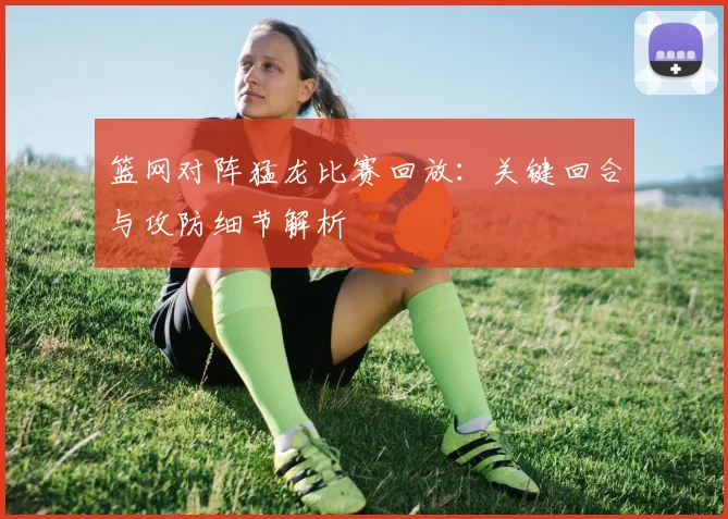 篮网对阵猛龙比赛回放:关键回合与攻防细节解析