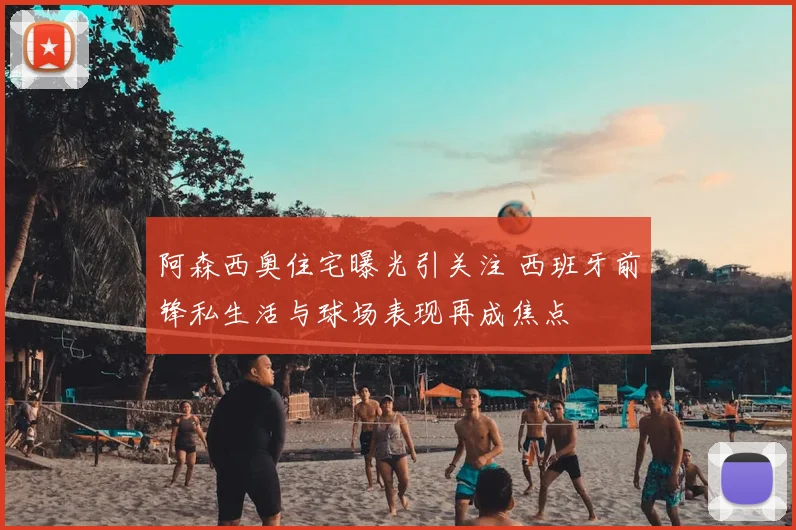 阿森西奥住宅曝光引关注 西班牙前锋私生活与球场表现再成焦点