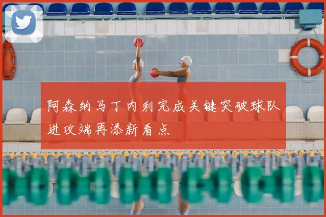 阿森纳马丁内利完成关键突破球队进攻端再添新看点