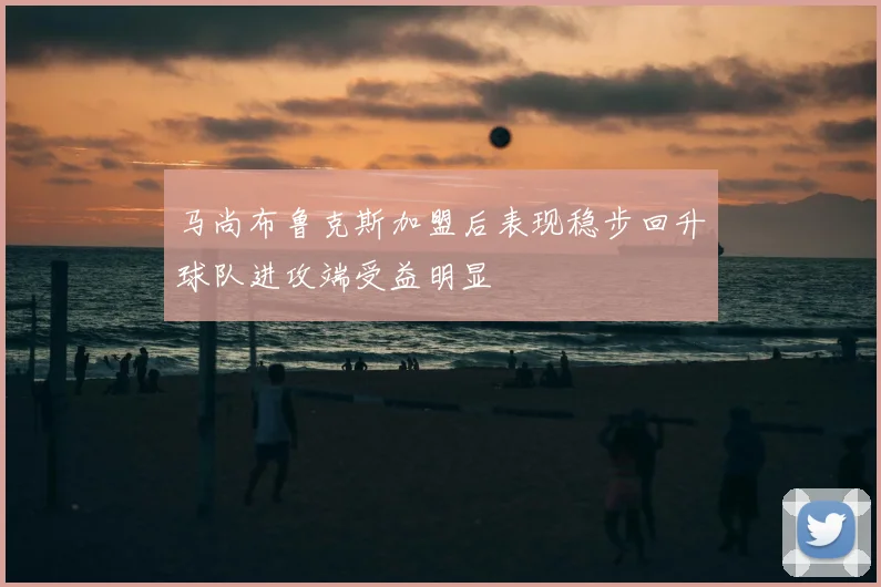马尚布鲁克斯加盟后表现稳步回升球队进攻端受益明显