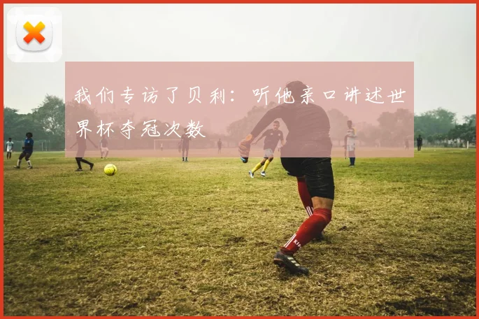 我们专访了贝利:听他亲口讲述世界杯夺冠次数