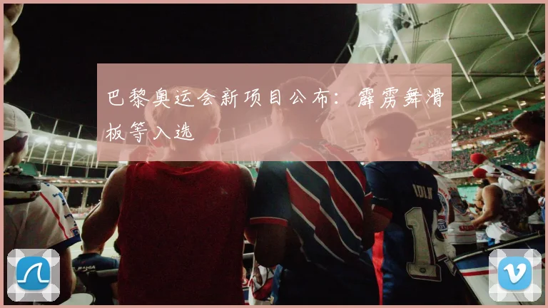 巴黎奥运会新项目公布：霹雳舞滑板等入选