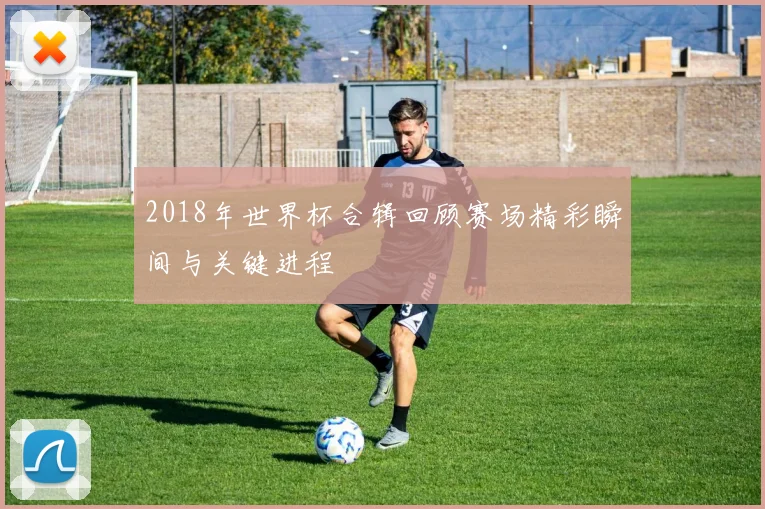 2018年世界杯合辑回顾赛场精彩瞬间与关键进程