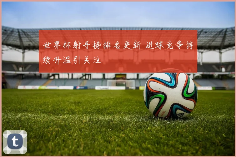 世界杯射手榜排名更新 进球竞争持续升温引关注