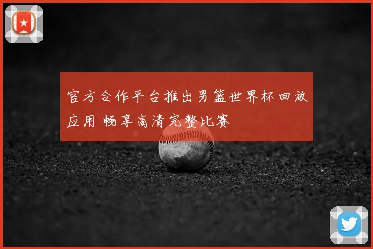 官方合作平台推出男篮世界杯回放应用 畅享高清完整比赛